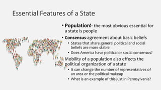 Essential Features of a State
• Population!- the most obvious essential for
a state is people
• Consensus-agreement about basic beliefs
• States that share general political and social
beliefs are more stable
• Does America have political or social consensus?
• Mobility of a population also effects the
political organization of a state
• It can change the number of representatives of
an area or the political makeup
• What is an example of this just in Pennsylvania?
 