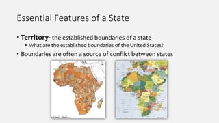 Essential Features of a State
• Territory- the established boundaries of a state
• What are the established boundaries of the United States?
• Boundaries are often a source of conflict between states
 