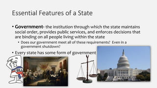 Essential Features of a State
• Government- the institution through which the state maintains
social order, provides public services, and enforces decisions that
are binding on all people living within the state
• Does our government meet all of these requirements? Even in a
government shutdown?
• Every state has some form of government
 