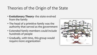 Theories of the Origin of the State
• Evolutionary Theory- the state evolved
from the family
• The head of a primitive family was the
authority that served as the government
• Extended family members could include
hundreds of people
• Gradually, with time, this group would
require more organization
 