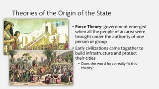 Theories of the Origin of the State
• Force Theory- government emerged
when all the people of an area were
brought under the authority of one
person or group
• Early civilizations came together to
build infrastructure and protect
their cities
• Does the word force really fit this
theory?
 