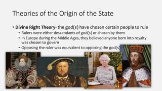 Theories of the Origin of the State
• Divine Right Theory- the god(s) have chosen certain people to rule
• Rulers were either descendants of god(s) or chosen by them
• In Europe during the Middle Ages, they believed anyone born into royalty
was chosen to govern
• Opposing the ruler was equivalent to opposing the god(s)
 