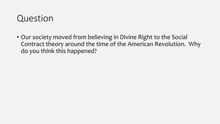 Question
• Our society moved from believing in Divine Right to the Social
Contract theory around the time of the American Revolution. Why
do you think this happened?
 