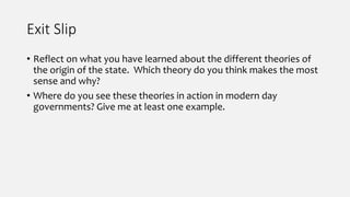 Exit Slip
• Reflect on what you have learned about the different theories of
the origin of the state. Which theory do you think makes the most
sense and why?
• Where do you see these theories in action in modern day
governments? Give me at least one example.
 