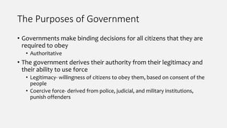 The Purposes of Government
• Governments make binding decisions for all citizens that they are
required to obey
• Authoritative
• The government derives their authority from their legitimacy and
their ability to use force
• Legitimacy- willingness of citizens to obey them, based on consent of the
people
• Coercive force- derived from police, judicial, and military institutions,
punish offenders
 