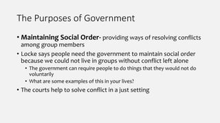 The Purposes of Government
• Maintaining Social Order- providing ways of resolving conflicts
among group members
• Locke says people need the government to maintain social order
because we could not live in groups without conflict left alone
• The government can require people to do things that they would not do
voluntarily
• What are some examples of this in your lives?
• The courts help to solve conflict in a just setting
 