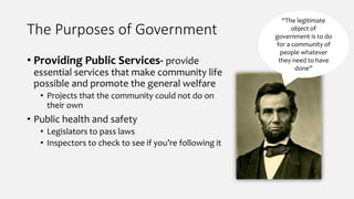 The Purposes of Government
• Providing Public Services- provide
essential services that make community life
possible and promote the general welfare
• Projects that the community could not do on
their own
• Public health and safety
• Legislators to pass laws
• Inspectors to check to see if you’re following it
“The legitimate
object of
government is to do
for a community of
people whatever
they need to have
done”
 