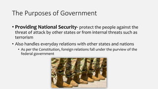 The Purposes of Government
• Providing National Security- protect the people against the
threat of attack by other states or from internal threats such as
terrorism
• Also handles everyday relations with other states and nations
• As per the Constitution, foreign relations fall under the purview of the
federal government
 