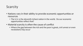 Scarcity
• Nations vary in their ability to provide economic opportunities or
resources
• The U.S. is the eleventh richest nation in the world. Do our economic
opportunities reflect that?
• Material scarcity is often the cause of conflict
• Where the gap between the rich and the poor is great, civil unrest or even
revolutions may occur
 