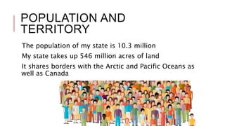 POPULATION AND
TERRITORY
The population of my state is 10.3 million
My state takes up 546 million acres of land
It shares borders with the Arctic and Pacific Oceans as
well as Canada
 