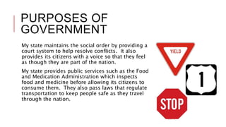 PURPOSES OF
GOVERNMENT
My state maintains the social order by providing a
court system to help resolve conflicts. It also
provides its citizens with a voice so that they feel
as though they are part of the nation.
My state provides public services such as the Food
and Medication Administration which inspects
food and medicine before allowing its citizens to
consume them. They also pass laws that regulate
transportation to keep people safe as they travel
through the nation.
 