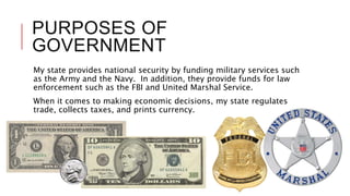 PURPOSES OF
GOVERNMENT
My state provides national security by funding military services such
as the Army and the Navy. In addition, they provide funds for law
enforcement such as the FBI and United Marshal Service.
When it comes to making economic decisions, my state regulates
trade, collects taxes, and prints currency.
 