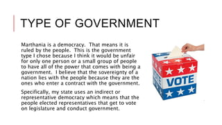 TYPE OF GOVERNMENT
Marthania is a democracy. That means it is
ruled by the people. This is the government
type I chose because I think it would be unfair
for only one person or a small group of people
to have all of the power that comes with being a
government. I believe that the sovereignty of a
nation lies with the people because they are the
ones who enter a contract with the government.
Specifically, my state uses an indirect or
representative democracy which means that the
people elected representatives that get to vote
on legislature and conduct government.
 