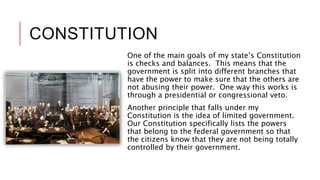 CONSTITUTION
One of the main goals of my state’s Constitution
is checks and balances. This means that the
government is split into different branches that
have the power to make sure that the others are
not abusing their power. One way this works is
through a presidential or congressional veto.
Another principle that falls under my
Constitution is the idea of limited government.
Our Constitution specifically lists the powers
that belong to the federal government so that
the citizens know that they are not being totally
controlled by their government.
 