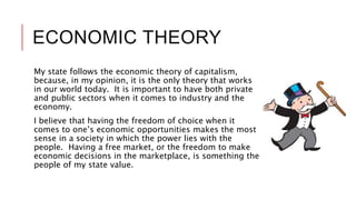 ECONOMIC THEORY
My state follows the economic theory of capitalism,
because, in my opinion, it is the only theory that works
in our world today. It is important to have both private
and public sectors when it comes to industry and the
economy.
I believe that having the freedom of choice when it
comes to one’s economic opportunities makes the most
sense in a society in which the power lies with the
people. Having a free market, or the freedom to make
economic decisions in the marketplace, is something the
people of my state value.
 