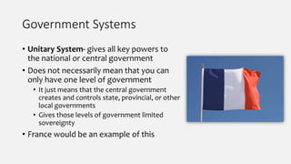 Government Systems
• Unitary System- gives all key powers to
the national or central government
• Does not necessarily mean that you can
only have one level of government
• It just means that the central government
creates and controls state, provincial, or other
local governments
• Gives those levels of government limited
sovereignty
• France would be an example of this
 