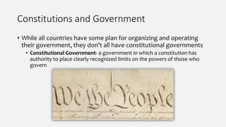 Constitutions and Government
• While all countries have some plan for organizing and operating
their government, they don’t all have constitutional governments
• Constitutional Government- a government in which a constitution has
authority to place clearly recognized limits on the powers of those who
govern
 