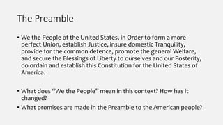 The Preamble
• We the People of the United States, in Order to form a more
perfect Union, establish Justice, insure domestic Tranquility,
provide for the common defence, promote the general Welfare,
and secure the Blessings of Liberty to ourselves and our Posterity,
do ordain and establish this Constitution for the United States of
America.
• What does “We the People” mean in this context? How has it
changed?
• What promises are made in the Preamble to the American people?
 