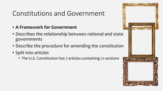 Constitutions and Government
• A Framework for Government
• Describes the relationship between national and state
governments
• Describe the procedure for amending the constitution
• Split into articles
• The U.S. Constitution has 7 articles containing 21 sections
 