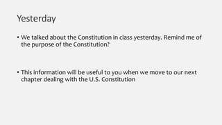 Yesterday
• We talked about the Constitution in class yesterday. Remind me of
the purpose of the Constitution?
• This information will be useful to you when we move to our next
chapter dealing with the U.S. Constitution
 