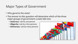 Major Types of Government
• Who governs the state?
• The answer to this question will determine which of the three
major groups of government a state falls into
• Autocracy- rule by one person
• Oligarchy- rule by a few persons
• Democracy- rule by many persons
 