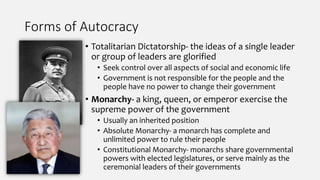 Forms of Autocracy
• Totalitarian Dictatorship- the ideas of a single leader
or group of leaders are glorified
• Seek control over all aspects of social and economic life
• Government is not responsible for the people and the
people have no power to change their government
• Monarchy- a king, queen, or emperor exercise the
supreme power of the government
• Usually an inherited position
• Absolute Monarchy- a monarch has complete and
unlimited power to rule their people
• Constitutional Monarchy- monarchs share governmental
powers with elected legislatures, or serve mainly as the
ceremonial leaders of their governments
 