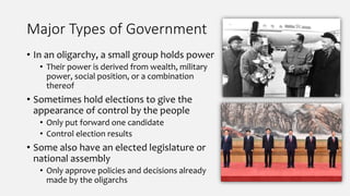 Major Types of Government
• In an oligarchy, a small group holds power
• Their power is derived from wealth, military
power, social position, or a combination
thereof
• Sometimes hold elections to give the
appearance of control by the people
• Only put forward one candidate
• Control election results
• Some also have an elected legislature or
national assembly
• Only approve policies and decisions already
made by the oligarchs
 