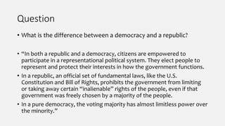 Question
• What is the difference between a democracy and a republic?
• “In both a republic and a democracy, citizens are empowered to
participate in a representational political system. They elect people to
represent and protect their interests in how the government functions.
• In a republic, an official set of fundamental laws, like the U.S.
Constitution and Bill of Rights, prohibits the government from limiting
or taking away certain “inalienable” rights of the people, even if that
government was freely chosen by a majority of the people.
• In a pure democracy, the voting majority has almost limitless power over
the minority.”
 