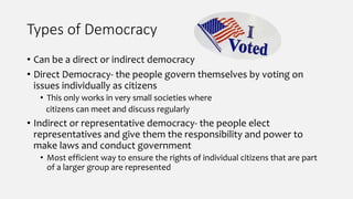 Types of Democracy
• Can be a direct or indirect democracy
• Direct Democracy- the people govern themselves by voting on
issues individually as citizens
• This only works in very small societies where
citizens can meet and discuss regularly
• Indirect or representative democracy- the people elect
representatives and give them the responsibility and power to
make laws and conduct government
• Most efficient way to ensure the rights of individual citizens that are part
of a larger group are represented
 