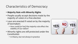 Characteristics of Democracy
• Majority Rule with Minority Rights
• People usually accept decisions made by the
majority of voters in a free election
• Laws are enacted if voted on by the majority
of lawmakers
• How could (or has) the majority rule effect the
stability of our nation?
• Minority rights are still protected under the
Constitution
• In theory, but not always in practice
 