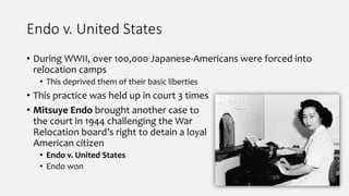 Endo v. United States
• During WWII, over 100,000 Japanese-Americans were forced into
relocation camps
• This deprived them of their basic liberties
• This practice was held up in court 3 times
• Mitsuye Endo brought another case to
the court in 1944 challenging the War
Relocation board’s right to detain a loyal
American citizen
• Endo v. United States
• Endo won
 