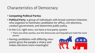 Characteristics of Democracy
• Competing Political Parties
• Political Party- a group of individuals with broad common interests
who organize to nominate candidates for office, win elections,
conduct government, and determine public policy
• In the U.S. right now, we have a two-party system
• There are other parties, but the Democrats and Republicans hold the most
power
• Having candidates with differing view-
points gives the people a choice and
makes elections more meaningful
 
