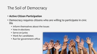 The Soil of Democracy
• Active Citizen Participation
• Democracy requires citizens who are willing to participate in civic
life
• Inform themselves about the issues
• Vote in elections
• Serve on juries
• Work for candidates
• Run for government office
 