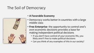The Soil of Democracy
• A Favorable Economy
• Democracy works better in countries with a large
middle class
• Free Enterprise- the opportunity to control one’s
own economic decisions provides a base for
making independent political decisions
• If you don’t have control of your economic life, you
likely aren’t free to make political decisions
• Can you think of any examples of this in our society?
 