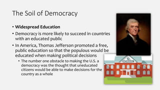 The Soil of Democracy
• Widespread Education
• Democracy is more likely to succeed in countries
with an educated public
• In America, Thomas Jefferson promoted a free,
public education so that the populous would be
educated when making political decisions
• The number one obstacle to making the U.S. a
democracy was the thought that uneducated
citizens would be able to make decisions for the
country as a whole
 