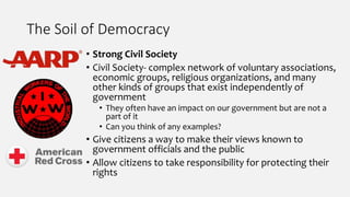 The Soil of Democracy
• Strong Civil Society
• Civil Society- complex network of voluntary associations,
economic groups, religious organizations, and many
other kinds of groups that exist independently of
government
• They often have an impact on our government but are not a
part of it
• Can you think of any examples?
• Give citizens a way to make their views known to
government officials and the public
• Allow citizens to take responsibility for protecting their
rights
 