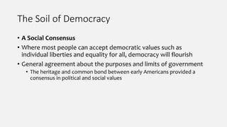 The Soil of Democracy
• A Social Consensus
• Where most people can accept democratic values such as
individual liberties and equality for all, democracy will flourish
• General agreement about the purposes and limits of government
• The heritage and common bond between early Americans provided a
consensus in political and social values
 