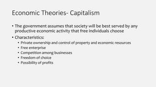 Economic Theories- Capitalism
• The government assumes that society will be best served by any
productive economic activity that free individuals choose
• Characteristics:
• Private ownership and control of property and economic resources
• Free enterprise
• Competition among businesses
• Freedom of choice
• Possibility of profits
 