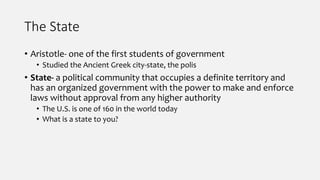 The State
• Aristotle- one of the first students of government
• Studied the Ancient Greek city-state, the polis
• State- a political community that occupies a definite territory and
has an organized government with the power to make and enforce
laws without approval from any higher authority
• The U.S. is one of 160 in the world today
• What is a state to you?
 