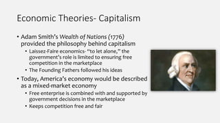 Economic Theories- Capitalism
• Adam Smith’s Wealth of Nations (1776)
provided the philosophy behind capitalism
• Laissez-Faire economics- “to let alone,” the
government’s role is limited to ensuring free
competition in the marketplace
• The Founding Fathers followed his ideas
• Today, America’s economy would be described
as a mixed-market economy
• Free enterprise is combined with and supported by
government decisions in the marketplace
• Keeps competition free and fair
 