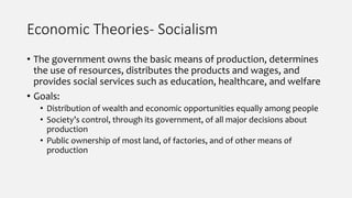Economic Theories- Socialism
• The government owns the basic means of production, determines
the use of resources, distributes the products and wages, and
provides social services such as education, healthcare, and welfare
• Goals:
• Distribution of wealth and economic opportunities equally among people
• Society’s control, through its government, of all major decisions about
production
• Public ownership of most land, of factories, and of other means of
production
 