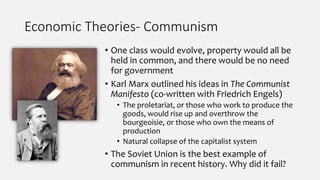 Economic Theories- Communism
• One class would evolve, property would all be
held in common, and there would be no need
for government
• Karl Marx outlined his ideas in The Communist
Manifesto (co-written with Friedrich Engels)
• The proletariat, or those who work to produce the
goods, would rise up and overthrow the
bourgeoisie, or those who own the means of
production
• Natural collapse of the capitalist system
• The Soviet Union is the best example of
communism in recent history. Why did it fail?
 