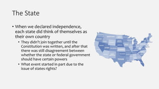 The State
• When we declared independence,
each state did think of themselves as
their own country
• They didn’t join together until the
Constitution was written, and after that
there was still disagreement between
whether the state or federal government
should have certain powers
• What event started in part due to the
issue of states rights?
 