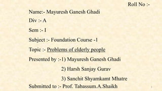 Name:- Mayuresh Ganesh Ghadi
Div :- A
Sem :- I
Subject :- Foundation Course -1
Topic :- Problems of elderly people
Presented by :-1) Mayuresh Ganesh Ghadi
2) Harsh Sanjay Gurav
3) Sanchit Shyamkamt Mhatre
Submitted to :- Prof. Tabassum.A.Shaikh
Roll No :-
1
 