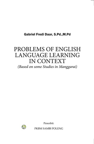 Penerbit:
PKBM SAMBI POLENG
Gabriel Fredi Daar, S.Pd.,M.Pd
PROBLEMS OF ENGLISH
LANGUAGE LEARNING
IN CONTEXT
(Based on some Studies in Manggarai)
 