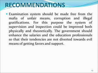 RECOMMENDATIONS
 Examination system should be made free from the
mafia of unfair means, corruption and illegal
gratifications. For this purpose the system of
supervision and inspection could be improved both
physically and theoretically. The government should
enhance the salaries and the education professionals
so that their tendencies are not diverted towards evil
means of getting favors and support.
13
 