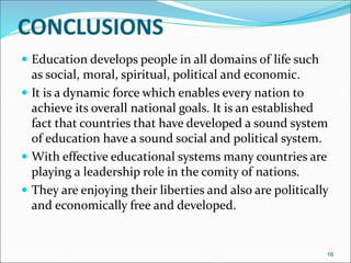 CONCLUSIONS
 Education develops people in all domains of life such
as social, moral, spiritual, political and economic.
 It is a dynamic force which enables every nation to
achieve its overall national goals. It is an established
fact that countries that have developed a sound system
of education have a sound social and political system.
 With effective educational systems many countries are
playing a leadership role in the comity of nations.
 They are enjoying their liberties and also are politically
and economically free and developed.
16
 