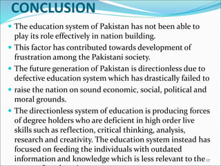 CONCLUSION
 The education system of Pakistan has not been able to
play its role effectively in nation building.
 This factor has contributed towards development of
frustration among the Pakistani society.
 The future generation of Pakistan is directionless due to
defective education system which has drastically failed to
 raise the nation on sound economic, social, political and
moral grounds.
 The directionless system of education is producing forces
of degree holders who are deficient in high order live
skills such as reflection, critical thinking, analysis,
research and creativity. The education system instead has
focused on feeding the individuals with outdated
information and knowledge which is less relevant to the17
 