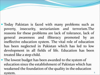  Today Pakistan is faced with many problems such as
poverty, insecurity, sectarianism and terrorism.The
reasons for these problems are lack of tolerance, lack of
general awareness and illiteracy promoted by an
ineffective education system. The vital role of education
has been neglected in Pakistan which has led to low
development in all fields of life. Education has been
treated like a step child.
 The lowest budget has been awarded to the system of
education since the establishment of Pakistan which has
weakened the foundation of the quality in the education
system. 5
 