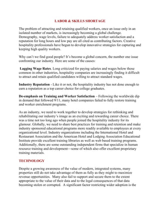 LABOR & SKILLS SHORTAGE 
The problem of attracting and retaining qualified workers, once an issue only in an 
isolated number of markets, is increasingly becoming a global challenge. 
Demography, wage levels, failure to adequately address worker satisfaction and a 
reputation for long hours and low pay are all cited as contributing factors. Creative 
hospitality professionals have begun to develop innovative strategies for capturing and 
keeping high quality workers. 
Why can’t we find good people? It’s become a global concern, the number one issue 
confronting our industry. Here are some of the causes: 
Lagging Wage Rates. Long criticized for paying salaries and wages below those 
common in other industries, hospitality companies are increasingly finding it difficult 
to attract and retain qualified candidates willing to attract standard wages. 
Industry Reputation - Like it or not, the hospitality industry has not done enough to 
earn a reputation as a top career choice for college graduates. 
De-emphasis on Training and Worker Satisfaction – Following the worldwide dip 
in demand that followed 9/11, many hotel companies failed to fully restore training 
and worker enrichment programs. 
As an industry, we need to work together to develop strategies for rethinking and 
rehabilitating our industry’s image as an exciting and rewarding career choice. There 
was a time not too long ago when people joined the hospitality industry for its 
glamour. Globally, we need to share best practices for training and retention and make 
industry sponsored educational programs more readily available to employees at every 
organizational level. Industry organizations including the International Hotel and 
Restaurant Association and the American Hotel and Lodging Association Educational 
Institute provide excellent training libraries as well as web based training programs. 
Additionally, there are some outstanding independent firms that specialize in human 
resource training and development—some of which also offer excellent proprietary 
training materials. 
TECHNOLOGY 
Despite a growing awareness of the value of modern, integrated systems, many 
properties still do not take advantage of them as fully as they might to maximize 
revenue opportunities. Many also fail to support and secure them to the extent 
appropriate to the value of their data and to the legal consequences of that data 
becoming stolen or corrupted. A significant factor restricting wider adoption is the 
 